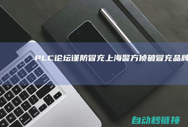 PLC论坛|谨防冒充|上海警方侦破冒充品牌PLC大案|涉案金额4000余万元